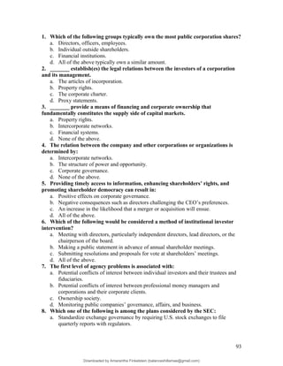1. Which of the following groups typically own the most public corporation shares?
a. Directors, officers, employees.
b. Individual outside shareholders.
c. Financial institutions.
d. All of the above typically own a similar amount.
2. _______ establish(es) the legal relations between the investors of a corporation
and its management.
a. The articles of incorporation.
b. Property rights.
c. The corporate charter.
d. Proxy statements.
3. _______ provide a means of financing and corporate ownership that
fundamentally constitutes the supply side of capital markets.
a. Property rights.
b. Intercorporate networks.
c. Financial systems.
d. None of the above.
4. The relation between the company and other corporations or organizations is
determined by:
a. Intercorporate networks.
b. The structure of power and opportunity.
c. Corporate governance.
d. None of the above.
5. Providing timely access to information, enhancing shareholders’ rights, and
promoting shareholder democracy can result in:
a. Positive effects on corporate governance.
b. Negative consequences such as directors challenging the CEO’s preferences.
c. An increase in the likelihood that a merger or acquisition will ensue.
d. All of the above.
6. Which of the following would be considered a method of institutional investor
intervention?
a. Meeting with directors, particularly independent directors, lead directors, or the
chairperson of the board.
b. Making a public statement in advance of annual shareholder meetings.
c. Submitting resolutions and proposals for vote at shareholders’ meetings.
d. All of the above.
7. The first level of agency problems is associated with:
a. Potential conflicts of interest between individual investors and their trustees and
fiduciaries.
b. Potential conflicts of interest between professional money managers and
corporations and their corporate clients.
c. Ownership society.
d. Monitoring public companies’ governance, affairs, and business.
8. Which one of the following is among the plans considered by the SEC:
a. Standardize exchange governance by requiring U.S. stock exchanges to file
quarterly reports with regulators.
93
Downloaded by Amarantha Finkelstein (balanceshillamae@gmail.com)
lOMoARcPSD|12099588
 