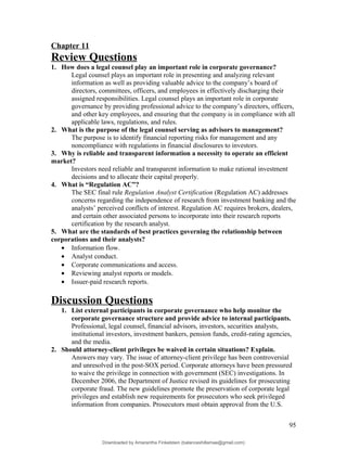 Chapter 11
Review Questions
1. How does a legal counsel play an important role in corporate governance?
Legal counsel plays an important role in presenting and analyzing relevant
information as well as providing valuable advice to the company’s board of
directors, committees, officers, and employees in effectively discharging their
assigned responsibilities. Legal counsel plays an important role in corporate
governance by providing professional advice to the company’s directors, officers,
and other key employees, and ensuring that the company is in compliance with all
applicable laws, regulations, and rules.
2. What is the purpose of the legal counsel serving as advisors to management?
The purpose is to identify financial reporting risks for management and any
noncompliance with regulations in financial disclosures to investors.
3. Why is reliable and transparent information a necessity to operate an efficient
market?
Investors need reliable and transparent information to make rational investment
decisions and to allocate their capital properly.
4. What is “Regulation AC”?
The SEC final rule Regulation Analyst Certification (Regulation AC) addresses
concerns regarding the independence of research from investment banking and the
analysts’ perceived conflicts of interest. Regulation AC requires brokers, dealers,
and certain other associated persons to incorporate into their research reports
certification by the research analyst.
5. What are the standards of best practices governing the relationship between
corporations and their analysts?
• Information flow.
• Analyst conduct.
• Corporate communications and access.
• Reviewing analyst reports or models.
• Issuer-paid research reports.
Discussion Questions
1. List external participants in corporate governance who help monitor the
corporate governance structure and provide advice to internal participants.
Professional, legal counsel, financial advisors, investors, securities analysts,
institutional investors, investment bankers, pension funds, credit-rating agencies,
and the media.
2. Should attorney-client privileges be waived in certain situations? Explain.
Answers may vary. The issue of attorney-client privilege has been controversial
and unresolved in the post-SOX period. Corporate attorneys have been pressured
to waive the privilege in connection with government (SEC) investigations. In
December 2006, the Department of Justice revised its guidelines for prosecuting
corporate fraud. The new guidelines promote the preservation of corporate legal
privileges and establish new requirements for prosecutors who seek privileged
information from companies. Prosecutors must obtain approval from the U.S.
95
Downloaded by Amarantha Finkelstein (balanceshillamae@gmail.com)
lOMoARcPSD|12099588
 