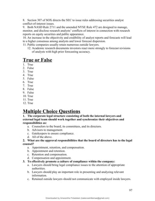 8. Section 307 of SOX directs the SEC to issue rules addressing securities analyst
conflict-of-interest issues.
9. Both NASD Rule 2711 and the amended NYSE Rule 472 are designed to manage,
monitor, and disclose research analysts’ conflicts of interest in connection with research
reports on equity securities and public appearance.
10. An increase in the objectivity and credibility of analyst reports and forecasts will lead
to a higher consensus among analysts and lower forecast dispersion.
11. Public companies usually retain numerous outside lawyers.
12. Academic research documents investors react more strongly to forecast revisions
of analysts with high prior forecasting accuracy.
True or False
1. True
2. False
3. True
4. True
5. False
6. True
7. True
8. False
9. False
10. True
11. True
12. True
Multiple Choice Questions
1. The corporate legal structure consisting of both the internal lawyers and
external legal team should work together and synchronize their objectives and
responsibilities as:
a. Counselors to the board, its committees, and its directors.
b. Advisors to management.
c. Gatekeepers to ensure compliance.
d. All of the above.
2. What are the approval responsibilities that the board of directors has to the legal
counsel?
a. Appointment, retention, and compensation.
b. Appointment and retention.
c. Retention and compensation.
d. Compensation and appointment.
3. To effectively promote a culture of compliance within the company:
a. Lawyers should bring legal compliance issues to the attention of appropriate
authorities.
b. Lawyers should play an important role in presenting and analyzing relevant
information.
c. Retained outside lawyers should not communicate with employed inside lawyers.
97
Downloaded by Amarantha Finkelstein (balanceshillamae@gmail.com)
lOMoARcPSD|12099588
 
