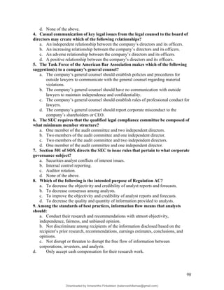 d. None of the above.
4. Casual communication of key legal issues from the legal counsel to the board of
directors may create which of the following relationships?
a. An independent relationship between the company’s directors and its officers.
b. An increasing relationship between the company’s directors and its officers.
c. An adverse relationship between the company’s directors and its officers.
d. A positive relationship between the company’s directors and its officers.
5. The Task Force of the American Bar Association makes which of the following
suggestion(s) to a company’s general counsel?
a. The company’s general counsel should establish policies and procedures for
outside lawyers to communicate with the general counsel regarding material
violations.
b. The company’s general counsel should have no communication with outside
lawyers to maintain independence and confidentiality.
c. The company’s general counsel should establish rules of professional conduct for
lawyers.
d. The company’s general counsel should report corporate misconduct to the
company’s shareholders or CEO.
6. The SEC requires that the qualified legal compliance committee be composed of
what minimum member structure?
a. One member of the audit committee and two independent directors.
b. Two members of the audit committee and one independent director.
c. Two members of the audit committee and two independent directors.
d. One member of the audit committee and one independent director.
7. Section 501 of SOX directs the SEC to issue rules that pertain to what corporate
governance subject?
a. Securities analyst conflicts of interest issues.
b. Internal control reporting.
c. Auditor rotation.
d. None of the above.
8. Which of the following is the intended purpose of Regulation AC?
a. To decrease the objectivity and credibility of analyst reports and forecasts.
b. To decrease consensus among analysts.
c. To improve the objectivity and credibility of analyst reports and forecasts.
d. To decrease the quality and quantity of information provided to analysts.
9. Among the standards of best practices, information flow means that analysts
should:
a. Conduct their research and recommendations with utmost objectivity,
independence, fairness, and unbiased opinion.
b. Not discriminate among recipients of the information disclosed based on the
recipient’s prior research, recommendations, earnings estimates, conclusions, and
opinions.
c. Not disrupt or threaten to disrupt the free flow of information between
corporations, investors, and analysts.
d. Only accept cash compensation for their research work.
98
Downloaded by Amarantha Finkelstein (balanceshillamae@gmail.com)
lOMoARcPSD|12099588
 