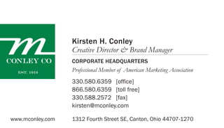 1312 Fourth Street SE, Canton, Ohio 44707-1270
330.580.6359
866.580.6359
330.588.2572
kirsten@mconley.com
[office]
[toll free]
[fax]
Kirsten H. Conley
Creative Director & Brand Manager
Corporate Headquarters
www.mconley.com
Professional Member of American Marketing Association
 