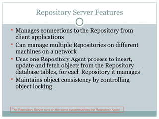 Repository Server Features
 Manages connections to the Repository from
client applications
 Can manage multiple Repositories on different
machines on a network
 Uses one Repository Agent process to insert,
update and fetch objects from the Repository
database tables, for each Repository it manages
 Maintains object consistency by controlling
object locking
The Repository Server runs on the same system running the Repository Agent
 