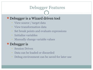 Debugger Features
Debugger is a Wizard driven tool
• View source / target data
• View transformation data
• Set break points and evaluate expressions
• Initialize variables
• Manually change variable values
Debugger is
• Session Driven
• Data can be loaded or discarded
• Debug environment can be saved for later use
 