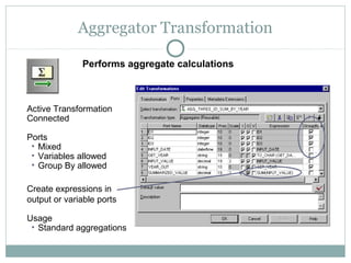 Aggregator Transformation
Active Transformation
Connected
Ports
• Mixed
• Variables allowed
• Group By allowed
Create expressions in
output or variable ports
Usage
• Standard aggregations
Performs aggregate calculations
 