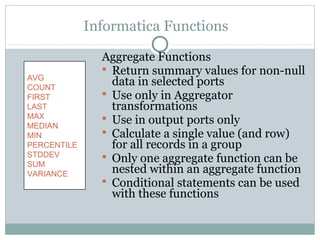 Informatica Functions
Aggregate Functions
 Return summary values for non-null
data in selected ports
 Use only in Aggregator
transformations
 Use in output ports only
 Calculate a single value (and row)
for all records in a group
 Only one aggregate function can be
nested within an aggregate function
 Conditional statements can be used
with these functions
AVG
COUNT
FIRST
LAST
MAX
MEDIAN
MIN
PERCENTILE
STDDEV
SUM
VARIANCE
 