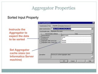 Aggregator Properties
Sorted Input Property
Set Aggregator
cache sizes (on
Informatica Server
machine)
Instructs the
Aggregator to
expect the data
to be sorted
 