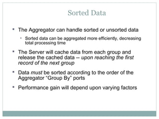 Sorted Data
 The Aggregator can handle sorted or unsorted data
• Sorted data can be aggregated more efficiently, decreasing
total processing time
 The Server will cache data from each group and
release the cached data -- upon reaching the first
record of the next group
 Data must be sorted according to the order of the
Aggregator “Group By” ports
 Performance gain will depend upon varying factors
 