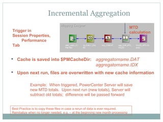 Incremental Aggregation
Trigger in
Session Properties,
Performance
Tab
 Cache is saved into $PMCacheDir: aggregatorname.DAT
aggregatorname.IDX
 Upon next run, files are overwritten with new cache information
MTD
calculation
Best Practice is to copy these files in case a rerun of data is ever required.
Reinitialize when no longer needed, e.g. – at the beginning new month processing
Example: When triggered, PowerCenter Server will save
new MTD totals. Upon next run (new totals), Server will
subtract old totals; difference will be passed forward
 
