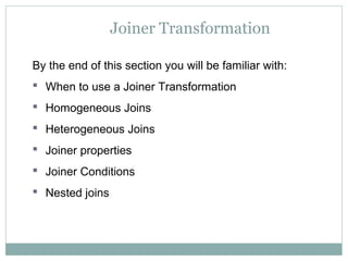 Joiner Transformation
By the end of this section you will be familiar with:
 When to use a Joiner Transformation
 Homogeneous Joins
 Heterogeneous Joins
 Joiner properties
 Joiner Conditions
 Nested joins
 