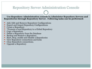 Repository Server Administration Console
Use Repository Administration console to Administer Repository Servers and
Repositories through Repository Server. Following tasks can be performed:
 Add, Edit and Remove Repository Configurations
 Export and Import Repository Configurations
 Create a Repository
 *Promote a local Repository to a Global Repository
 Copy a Repository
 Delete a Repository from the Database
 Backup and Restore a Repository
 Start, Stop, enable and Disable a Repositories
 View Repository connections and locks
 Close Repository connections.
 Upgrade a Repository
 