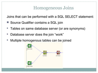 Homogeneous Joins
Joins that can be performed with a SQL SELECT statement:
 Source Qualifier contains a SQL join
 Tables on same database server (or are synonyms)
 Database server does the join “work”
 Multiple homogenous tables can be joined
 