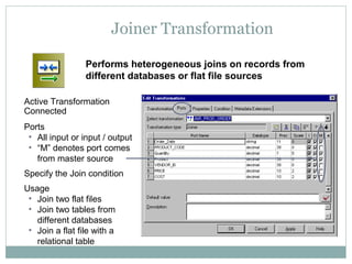 Joiner Transformation
Active Transformation
Connected
Ports
• All input or input / output
• “M” denotes port comes
from master source
Specify the Join condition
Usage
• Join two flat files
• Join two tables from
different databases
• Join a flat file with a
relational table
Performs heterogeneous joins on records from
different databases or flat file sources
 