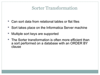 Sorter Transformation
 Can sort data from relational tables or flat files
 Sort takes place on the Informatica Server machine
 Multiple sort keys are supported
 The Sorter transformation is often more efficient than
a sort performed on a database with an ORDER BY
clause
 