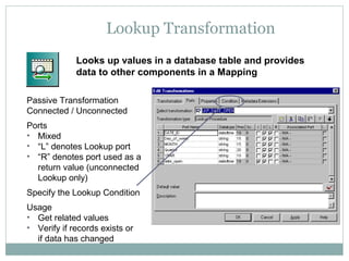 Lookup Transformation
Looks up values in a database table and provides
data to other components in a Mapping
Passive Transformation
Connected / Unconnected
Ports
• Mixed
• “L” denotes Lookup port
• “R” denotes port used as a
return value (unconnected
Lookup only)
Specify the Lookup Condition
Usage
• Get related values
• Verify if records exists or
if data has changed
 