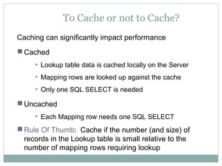 To Cache or not to Cache?
Caching can significantly impact performance
 Cached
• Lookup table data is cached locally on the Server
• Mapping rows are looked up against the cache
• Only one SQL SELECT is needed
 Uncached
• Each Mapping row needs one SQL SELECT
 Rule Of Thumb: Cache if the number (and size) of
records in the Lookup table is small relative to the
number of mapping rows requiring lookup
 