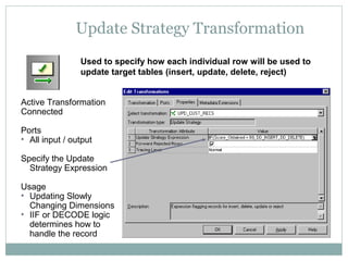 Update Strategy Transformation
Used to specify how each individual row will be used to
update target tables (insert, update, delete, reject)
Active Transformation
Connected
Ports
• All input / output
Specify the Update
Strategy Expression
Usage
• Updating Slowly
Changing Dimensions
• IIF or DECODE logic
determines how to
handle the record
 
