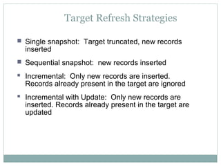 Target Refresh Strategies
 Single snapshot: Target truncated, new records
inserted
 Sequential snapshot: new records inserted
 Incremental: Only new records are inserted.
Records already present in the target are ignored
 Incremental with Update: Only new records are
inserted. Records already present in the target are
updated
 