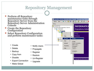 Repository Management
 Perform all Repository
maintenance tasks through
Repository Server from the
Repository Server Administration
Console
 Create the Repository
Configuration
 Select Repository Configuration
and perform maintenance tasks:
• Create
• Delete
• Backup
• Copy from
• Disable
• Export Connection
• Make Global
• Notify Users
• Propagate
• Register
• Restore
• Un-Register
• Upgrade
 