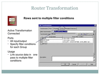 Router Transformation
Rows sent to multiple filter conditions
Active Transformation
Connected
Ports
• All input/output
• Specify filter conditions
for each Group
Usage
• Link source data in one
pass to multiple filter
conditions
 