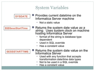 System Variables
SESSSTARTTIME
$$$SessStartTime  Returns the system date value as a
string. Uses system clock on machine
hosting Informatica Server
• format of the string is database type
dependent
• Used in SQL override
• Has a constant value
 Returns the system date value on the
Informatica Server
• Used with any function that accepts
transformation date/time data types
• Not to be used in a SQL override
• Has a constant value
SYSDATE  Provides current datetime on the
Informatica Server machine
• Not a static value
 