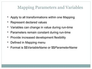Mapping Parameters and Variables
 Apply to all transformations within one Mapping
 Represent declared values
 Variables can change in value during run-time
 Parameters remain constant during run-time
 Provide increased development flexibility
 Defined in Mapping menu
 Format is $$VariableName or $$ParameterName
 