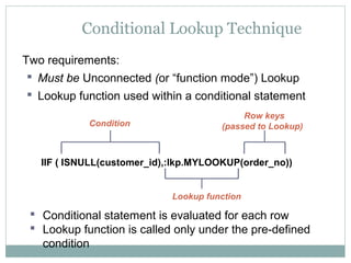 Conditional Lookup Technique
Two requirements:
 Must be Unconnected (or “function mode”) Lookup
 Lookup function used within a conditional statement
 Conditional statement is evaluated for each row
 Lookup function is called only under the pre-defined
condition
IIF ( ISNULL(customer_id),:lkp.MYLOOKUP(order_no))
Condition
Lookup function
Row keys
(passed to Lookup)
 