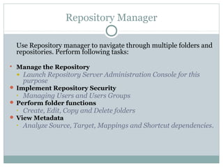 Repository Manager
Use Repository manager to navigate through multiple folders and
repositories. Perform following tasks:
 Manage the Repository
• Launch Repository Server Administration Console for this
purpose
 Implement Repository Security
• Managing Users and Users Groups
 Perform folder functions
• Create, Edit, Copy and Delete folders
 View Metadata
• Analyze Source, Target, Mappings and Shortcut dependencies.
 