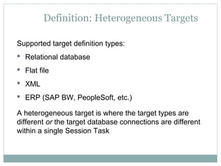 Definition: Heterogeneous Targets
Supported target definition types:
 Relational database
 Flat file
 XML
 ERP (SAP BW, PeopleSoft, etc.)
A heterogeneous target is where the target types are
different or the target database connections are different
within a single Session Task
 
