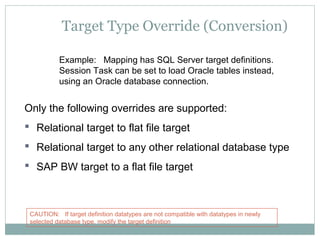 Target Type Override (Conversion)
Example: Mapping has SQL Server target definitions.
Session Task can be set to load Oracle tables instead,
using an Oracle database connection.
Only the following overrides are supported:
 Relational target to flat file target
 Relational target to any other relational database type
 SAP BW target to a flat file target
CAUTION: If target definition datatypes are not compatible with datatypes in newly
selected database type, modify the target definition
 