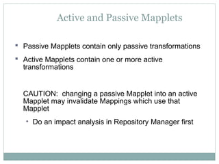 Active and Passive Mapplets
 Passive Mapplets contain only passive transformations
 Active Mapplets contain one or more active
transformations
CAUTION: changing a passive Mapplet into an active
Mapplet may invalidate Mappings which use that
Mapplet
• Do an impact analysis in Repository Manager first
 