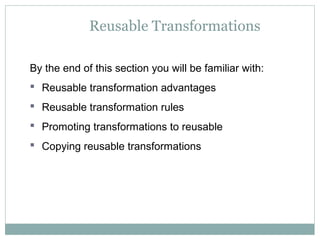 Reusable Transformations
By the end of this section you will be familiar with:
 Reusable transformation advantages
 Reusable transformation rules
 Promoting transformations to reusable
 Copying reusable transformations
 