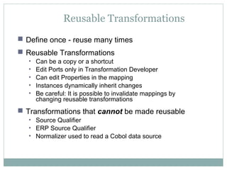 Reusable Transformations
 Define once - reuse many times
 Reusable Transformations
• Can be a copy or a shortcut
• Edit Ports only in Transformation Developer
• Can edit Properties in the mapping
• Instances dynamically inherit changes
• Be careful: It is possible to invalidate mappings by
changing reusable transformations
 Transformations that cannot be made reusable
• Source Qualifier
• ERP Source Qualifier
• Normalizer used to read a Cobol data source
 