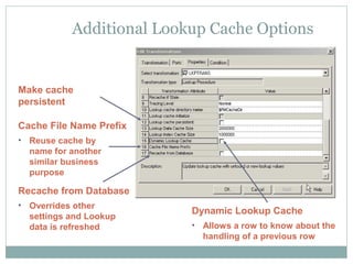Additional Lookup Cache Options
Dynamic Lookup Cache
• Allows a row to know about the
handling of a previous row
Cache File Name Prefix
• Reuse cache by
name for another
similar business
purpose
Recache from Database
• Overrides other
settings and Lookup
data is refreshed
Make cache
persistent
 