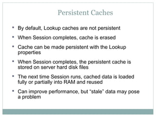 Persistent Caches
 By default, Lookup caches are not persistent
 When Session completes, cache is erased
 Cache can be made persistent with the Lookup
properties
 When Session completes, the persistent cache is
stored on server hard disk files
 The next time Session runs, cached data is loaded
fully or partially into RAM and reused
 Can improve performance, but “stale” data may pose
a problem
 