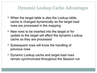 Dynamic Lookup Cache Advantages
 When the target table is also the Lookup table,
cache is changed dynamically as the target load
rows are processed in the mapping
 New rows to be inserted into the target or for
update to the target will affect the dynamic Lookup
cache as they are processed
 Subsequent rows will know the handling of
previous rows
 Dynamic Lookup cache and target load rows
remain synchronized throughout the Session run
 