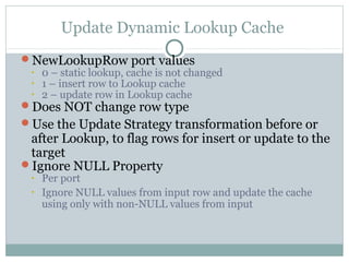 Update Dynamic Lookup Cache
NewLookupRow port values
• 0 – static lookup, cache is not changed
• 1 – insert row to Lookup cache
• 2 – update row in Lookup cache
Does NOT change row type
Use the Update Strategy transformation before or
after Lookup, to flag rows for insert or update to the
target
Ignore NULL Property
• Per port
• Ignore NULL values from input row and update the cache
using only with non-NULL values from input
 