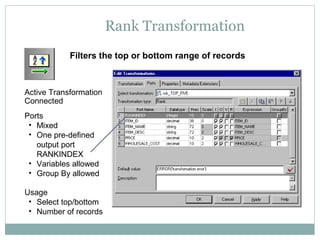 Rank Transformation
Active Transformation
Connected
Ports
• Mixed
• One pre-defined
output port
RANKINDEX
• Variables allowed
• Group By allowed
Usage
• Select top/bottom
• Number of records
Filters the top or bottom range of records
 