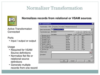 Normalizer Transformation
Normalizes records from relational or VSAM sources
Active Transformation
Connected
Ports
• Input / output or output
Usage
• Required for VSAM
Source definitions
• Normalize flat file or
relational source
definitions
• Generate multiple
records from one record
 