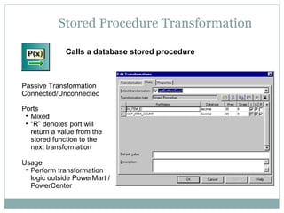 Stored Procedure Transformation
Calls a database stored procedure
Passive Transformation
Connected/Unconnected
Ports
• Mixed
• “R” denotes port will
return a value from the
stored function to the
next transformation
Usage
• Perform transformation
logic outside PowerMart /
PowerCenter
 