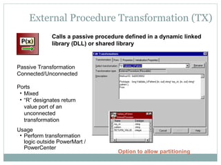 External Procedure Transformation (TX)
Calls a passive procedure defined in a dynamic linked
library (DLL) or shared library
Passive Transformation
Connected/Unconnected
Ports
• Mixed
• “R” designates return
value port of an
unconnected
transformation
Usage
• Perform transformation
logic outside PowerMart /
PowerCenter
Option to allow partitioning
 