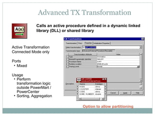 Advanced TX Transformation
Calls an active procedure defined in a dynamic linked
library (DLL) or shared library
Active Transformation
Connected Mode only
Ports
• Mixed
Usage
• Perform
transformation logic
outside PowerMart /
PowerCenter
• Sorting, Aggregation
Option to allow partitioning
 