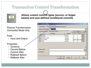 Transaction Control Transformation
Passive Transformation
Connected Mode Only
Ports
• Input and Output
Properties
• Continue
• Commit Before
• Commit After
• Rollback Before
• Rollback After
Allows custom commit types (source- or target-
based) and user-defined conditional commits
 