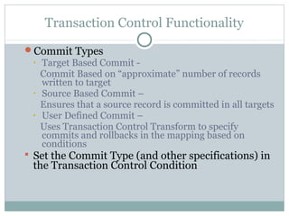 Transaction Control Functionality
Commit Types
• Target Based Commit -
Commit Based on “approximate” number of records
written to target
• Source Based Commit –
Ensures that a source record is committed in all targets
• User Defined Commit –
Uses Transaction Control Transform to specify
commits and rollbacks in the mapping based on
conditions
 Set the Commit Type (and other specifications) in
the Transaction Control Condition
 