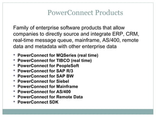 PowerConnect Products
Family of enterprise software products that allow
companies to directly source and integrate ERP, CRM,
real-time message queue, mainframe, AS/400, remote
data and metadata with other enterprise data
 PowerConnect for MQSeries (real time)
 PowerConnect for TIBCO (real time)
 PowerConnect for PeopleSoft
 PowerConnect for SAP R/3
 PowerConnect for SAP BW
 PowerConnect for Siebel
 PowerConnect for Mainframe
 PowerConnect for AS/400
 PowerConnect for Remote Data
 PowerConnect SDK
 