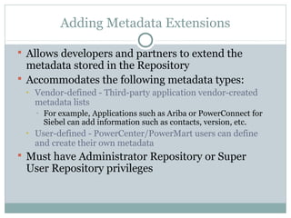 Adding Metadata Extensions
 Allows developers and partners to extend the
metadata stored in the Repository
 Accommodates the following metadata types:
• Vendor-defined - Third-party application vendor-created
metadata lists
• For example, Applications such as Ariba or PowerConnect for
Siebel can add information such as contacts, version, etc.
• User-defined - PowerCenter/PowerMart users can define
and create their own metadata
 Must have Administrator Repository or Super
User Repository privileges
 