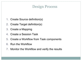 Design Process
1. Create Source definition(s)
2. Create Target definition(s)
3. Create a Mapping
4. Create a Session Task
5. Create a Workflow from Task components
6. Run the Workflow
7. Monitor the Workflow and verify the results
 
