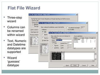 Flat File Wizard
 Three-step
wizard
 Columns can
be renamed
within wizard
 Text, Numeric
and Datetime
datatypes are
supported
 Wizard
‘guesses’
datatype
 