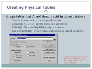 Create tables that do not already exist in target database
 Connect - connect to the target database
 Generate SQL file - create DDL in a script file
 Edit SQL file - modify DDL script as needed
 Execute SQL file - create physical tables in target database
Use Preview Data to verify
the results (right mouse
click on object)
Creating Physical Tables
 