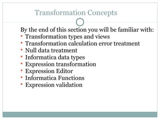Transformation Concepts
By the end of this section you will be familiar with:
 Transformation types and views
 Transformation calculation error treatment
 Null data treatment
 Informatica data types
 Expression transformation
 Expression Editor
 Informatica Functions
 Expression validation
 