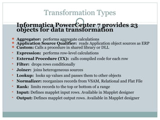 Transformation Types
Informatica PowerCenter 7 provides 23
objects for data transformation
 Aggregator: performs aggregate calculations
 Application Source Qualifier: reads Application object sources as ERP
 Custom: Calls a procedure in shared library or DLL
 Expression: performs row-level calculations
 External Procedure (TX): calls compiled code for each row
 Filter: drops rows conditionally
 Joiner: joins heterogeneous sources
 Lookup: looks up values and passes them to other objects
 Normalizer: reorganizes records from VSAM, Relational and Flat File
 Rank: limits records to the top or bottom of a range
 Input: Defines mapplet input rows. Available in Mapplet designer
 Output: Defines mapplet output rows. Available in Mapplet designer
 
